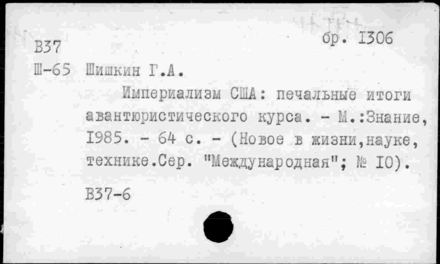 ﻿В37
Ш-65
бр. 1306
Шишкин Г.А.
Империализм США: печальные итоги авантюристического курса. - М.:Знание, 1985. - 64 с. - (Новое в жизни,науке, технике.Сер. ’’Международная"; № 10).
В37-6